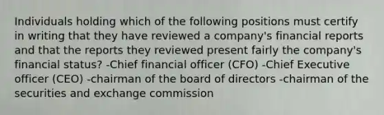 Individuals holding which of the following positions must certify in writing that they have reviewed a company's financial reports and that the reports they reviewed present fairly the company's financial status? -Chief financial officer (CFO) -Chief Executive officer (CEO) -chairman of the board of directors -chairman of the securities and exchange commission