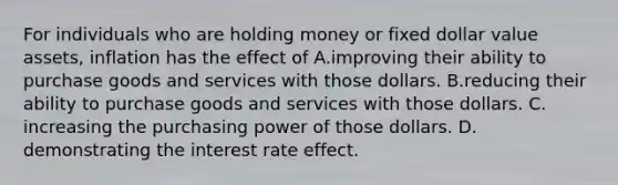 ​For individuals who are holding money or fixed dollar value assets, inflation has the effect of A.improving their ability to purchase goods and services with those dollars. B.​reducing their ability to purchase goods and services with those dollars. C.​increasing the purchasing power of those dollars. D.​demonstrating the interest rate effect.