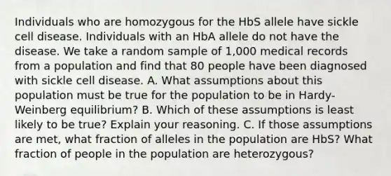 Individuals who are homozygous for the HbS allele have sickle cell disease. Individuals with an HbA allele do not have the disease. We take a random sample of 1,000 medical records from a population and find that 80 people have been diagnosed with sickle cell disease. A. What assumptions about this population must be true for the population to be in Hardy-Weinberg equilibrium? B. Which of these assumptions is least likely to be true? Explain your reasoning. C. If those assumptions are met, what fraction of alleles in the population are HbS? What fraction of people in the population are heterozygous?