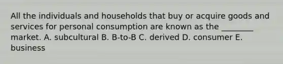 All the individuals and households that buy or acquire goods and services for personal consumption are known as the​ ________ market. A. subcultural B. ​B-to-B C. derived D. consumer E. business