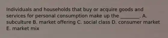 Individuals and households that buy or acquire goods and services for personal consumption make up the ________. A. subculture B. market offering C. social class D. consumer market E. market mix