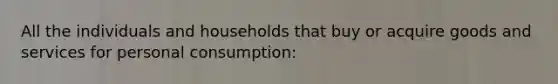 All the individuals and households that buy or acquire goods and services for personal consumption: