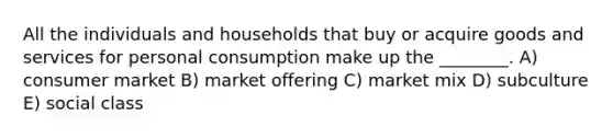 All the individuals and households that buy or acquire goods and services for personal consumption make up the ________. A) consumer market B) market offering C) market mix D) subculture E) social class