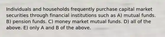 Individuals and households frequently purchase capital market securities through financial institutions such as A) mutual funds. B) pension funds. C) money market mutual funds. D) all of the above. E) only A and B of the above.