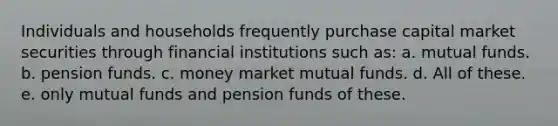 Individuals and households frequently purchase capital market securities through financial institutions such as: a. mutual funds. b. pension funds. c. money market mutual funds. d. All of these. e. only mutual funds and pension funds of these.