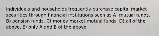 Individuals and households frequently purchase capital market securities through financial institutions such as A) mutual funds. B) pension funds. C) money market mutual funds. D) all of the above. E) only A and B of the above