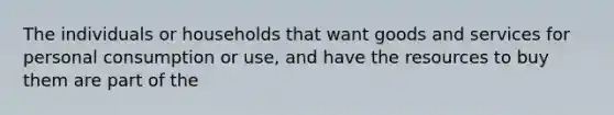 The individuals or households that want goods and services for personal consumption or use, and have the resources to buy them are part of the