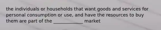 the individuals or households that want goods and services for personal consumption or use, and have the resources to buy them are part of the _____________ market