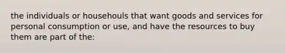 the individuals or househouls that want goods and services for personal consumption or use, and have the resources to buy them are part of the: