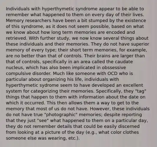 Individuals with hyperthymetic syndrome appear to be able to remember what happened to them on every day of their lives. Memory researchers have been a bit stumped by the existence of this syndrome, as it does not seem possible, based on what we know about how long term memories are encoded and retrieved. With further study, we now know several things about these individuals and their memories. They do not have superior memory of every type; their short term memories, for example, are no better than that of controls. Their brains are larger than that of controls, specifically in an area called the caudate nucleus, which has also been implicated in obssessive compulsive disorder. Much like someone with OCD who is particular about organizing his life, individuals with hyperthymetic sydrome seem to have developed an excellent system for categorizing their memories. Specifically, they "tag" things that happen to them with information about the date on which it occurred. This then allows them a way to get to the memory that most of us do not have. However, these individuals do not have true "photographic" memories; despite reporting that they just "see" what happened to them on a particular day, they do not remember details that could be easily discerned from looking at a picture of the day (e.g., what color clothes someone else was wearing, etc.).