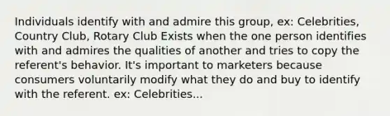 Individuals identify with and admire this group, ex: Celebrities, Country Club, Rotary Club Exists when the one person identifies with and admires the qualities of another and tries to copy the referent's behavior. It's important to marketers because consumers voluntarily modify what they do and buy to identify with the referent. ex: Celebrities...