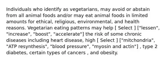 Individuals who identify as vegetarians, may avoid or abstain from all animal foods and/or may eat animal foods in limited amounts for ethical, religious, environmental, and health reasons. Vegetarian eating patterns may help [ Select ] ["lessen", "increase", "boost", "accelerate"] the risk of some chronic diseases including heart disease, high [ Select ] ["mitchondria", "ATP resynthesis", "blood pressure", "myosin and actin"] , type 2 diabetes, certain types of cancers , and obesity.