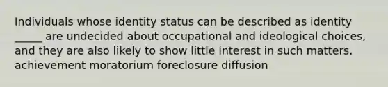 Individuals whose identity status can be described as identity _____ are undecided about occupational and ideological choices, and they are also likely to show little interest in such matters. achievement moratorium foreclosure diffusion