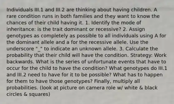 Individuals III.1 and III.2 are thinking about having children. A rare condition runs in both families and they want to know the chances of their child having it. 1. Identify the mode of inheritance: is the trait dominant or recessive? 2. Assign genotypes as completely as possible to all individuals using A for the dominant allele and a for the recessive allele. Use the underscore "_" to indicate an unknown allele. 3. Calculate the probability that their child will have the condition. Strategy: Work backwards. What is the series of unfortunate events that have to occur for the child to have the condition? What genotypes do III.1 and III.2 need to have for it to be possible? What has to happen for them to have those genotypes? Finally, multiply all probabilities. (look at picture on camera role w/ white & black circles & squares)