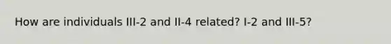 How are individuals III-2 and II-4 related? I-2 and III-5?