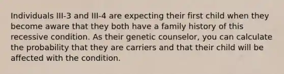 Individuals III-3 and III-4 are expecting their first child when they become aware that they both have a family history of this recessive condition. As their genetic counselor, you can calculate the probability that they are carriers and that their child will be affected with the condition.