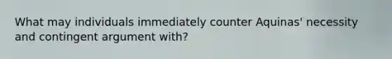 What may individuals immediately counter Aquinas' necessity and contingent argument with?