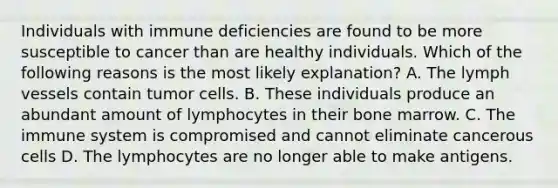 Individuals with immune deficiencies are found to be more susceptible to cancer than are healthy individuals. Which of the following reasons is the most likely explanation? A. The lymph vessels contain tumor cells. B. These individuals produce an abundant amount of lymphocytes in their bone marrow. C. The immune system is compromised and cannot eliminate cancerous cells D. The lymphocytes are no longer able to make antigens.