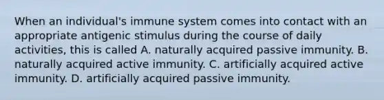 When an individual's immune system comes into contact with an appropriate antigenic stimulus during the course of daily activities, this is called A. naturally acquired passive immunity. B. naturally acquired active immunity. C. artificially acquired active immunity. D. artificially acquired passive immunity.