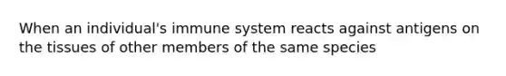 When an individual's immune system reacts against antigens on the tissues of other members of the same species