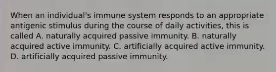 When an individual's immune system responds to an appropriate antigenic stimulus during the course of daily activities, this is called A. naturally acquired passive immunity. B. naturally acquired active immunity. C. artificially acquired active immunity. D. artificially acquired passive immunity.