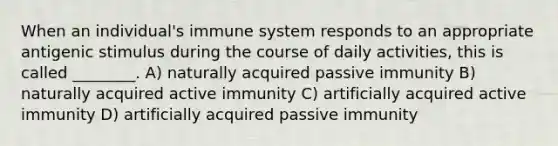 When an individual's immune system responds to an appropriate antigenic stimulus during the course of daily activities, this is called ________. A) naturally acquired passive immunity B) naturally acquired active immunity C) artificially acquired active immunity D) artificially acquired passive immunity