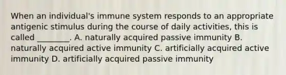 When an individual's immune system responds to an appropriate antigenic stimulus during the course of daily activities, this is called ________. A. naturally acquired passive immunity B. naturally acquired active immunity C. artificially acquired active immunity D. artificially acquired passive immunity