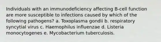 Individuals with an immunodeficiency affecting B-cell function are more susceptible to infections caused by which of the following pathogens? a. Toxoplasma gondii b. respiratory syncytial virus c. Haemophilus influenzae d. Listeria monocytogenes e. Mycobacterium tuberculosis.