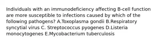 Individuals with an immunodeficiency affecting B-cell function are more susceptible to infections caused by which of the following pathogens? A.Toxoplasma gondii B.Respiratory syncytial virus C. Streptococcus pyogenes D.Listeria monocytogenes E.Mycobacterium tuberculosis