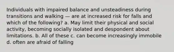 Individuals with impaired balance and unsteadiness during transitions and walking — are at increased risk for falls and which of the following? a. May limit their physical and social activity, becoming socially isolated and despondent about limitations. b. All of these c. can become increasingly immobile d. often are afraid of falling