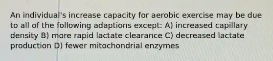 An individual's increase capacity for aerobic exercise may be due to all of the following adaptions except: A) increased capillary density B) more rapid lactate clearance C) decreased lactate production D) fewer mitochondrial enzymes