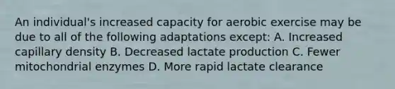 An individual's increased capacity for aerobic exercise may be due to all of the following adaptations except: A. Increased capillary density B. Decreased lactate production C. Fewer mitochondrial enzymes D. More rapid lactate clearance