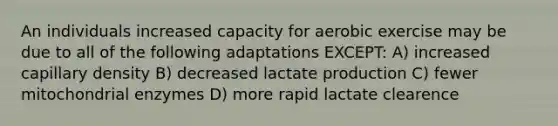 An individuals increased capacity for aerobic exercise may be due to all of the following adaptations EXCEPT: A) increased capillary density B) decreased lactate production C) fewer mitochondrial enzymes D) more rapid lactate clearence