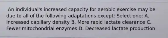 -An individual's increased capacity for aerobic exercise may be due to all of the following adaptations except: Select one: A. Increased capillary density B. More rapid lactate clearance C. Fewer mitochondrial enzymes D. Decreased lactate production