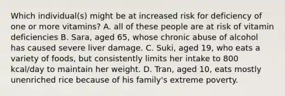 Which individual(s) might be at increased risk for deficiency of one or more vitamins? A. all of these people are at risk of vitamin deficiencies B. Sara, aged 65, whose chronic abuse of alcohol has caused severe liver damage. C. Suki, aged 19, who eats a variety of foods, but consistently limits her intake to 800 kcal/day to maintain her weight. D. Tran, aged 10, eats mostly unenriched rice because of his family's extreme poverty.