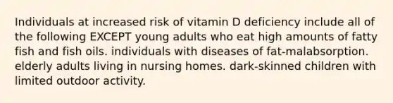 Individuals at increased risk of vitamin D deficiency include all of the following EXCEPT young adults who eat high amounts of fatty fish and fish oils. individuals with diseases of fat-malabsorption. elderly adults living in nursing homes. dark-skinned children with limited outdoor activity.