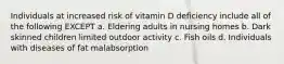 Individuals at increased risk of vitamin D deficiency include all of the following EXCEPT a. Eldering adults in nursing homes b. Dark skinned children limited outdoor activity c. Fish oils d. Individuals with diseases of fat malabsorption