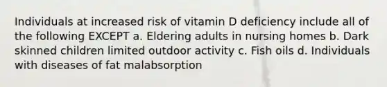 Individuals at increased risk of vitamin D deficiency include all of the following EXCEPT a. Eldering adults in nursing homes b. Dark skinned children limited outdoor activity c. Fish oils d. Individuals with diseases of fat malabsorption