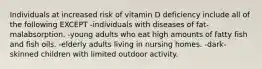 Individuals at increased risk of vitamin D deficiency include all of the following EXCEPT -individuals with diseases of fat-malabsorption. -young adults who eat high amounts of fatty fish and fish oils. -elderly adults living in nursing homes. -dark-skinned children with limited outdoor activity.