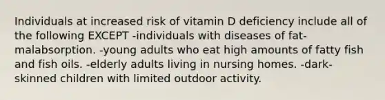 Individuals at increased risk of vitamin D deficiency include all of the following EXCEPT -individuals with diseases of fat-malabsorption. -young adults who eat high amounts of fatty fish and fish oils. -elderly adults living in nursing homes. -dark-skinned children with limited outdoor activity.