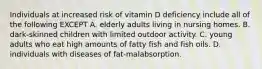 Individuals at increased risk of vitamin D deficiency include all of the following EXCEPT A. elderly adults living in nursing homes. B. dark-skinned children with limited outdoor activity. C. young adults who eat high amounts of fatty fish and fish oils. D. individuals with diseases of fat-malabsorption.