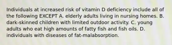 Individuals at increased risk of vitamin D deficiency include all of the following EXCEPT A. elderly adults living in nursing homes. B. dark-skinned children with limited outdoor activity. C. young adults who eat high amounts of fatty fish and fish oils. D. individuals with diseases of fat-malabsorption.