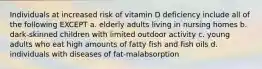 Individuals at increased risk of vitamin D deficiency include all of the following EXCEPT a. elderly adults living in nursing homes b. dark-skinned children with limited outdoor activity c. young adults who eat high amounts of fatty fish and fish oils d. individuals with diseases of fat-malabsorption