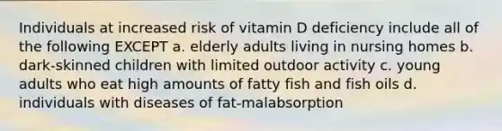 Individuals at increased risk of vitamin D deficiency include all of the following EXCEPT a. elderly adults living in nursing homes b. dark-skinned children with limited outdoor activity c. young adults who eat high amounts of fatty fish and fish oils d. individuals with diseases of fat-malabsorption