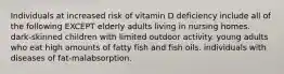 Individuals at increased risk of vitamin D deficiency include all of the following EXCEPT elderly adults living in nursing homes. dark-skinned children with limited outdoor activity. young adults who eat high amounts of fatty fish and fish oils. individuals with diseases of fat-malabsorption.