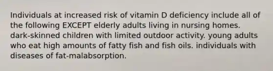 Individuals at increased risk of vitamin D deficiency include all of the following EXCEPT elderly adults living in nursing homes. dark-skinned children with limited outdoor activity. young adults who eat high amounts of fatty fish and fish oils. individuals with diseases of fat-malabsorption.