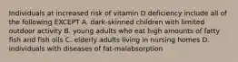 Individuals at increased risk of vitamin D deficiency include all of the following EXCEPT A. dark-skinned children with limited outdoor activity B. young adults who eat high amounts of fatty fish and fish oils C. elderly adults living in nursing homes D. individuals with diseases of fat-malabsorption