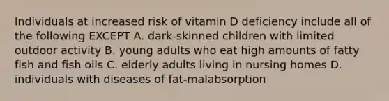 Individuals at increased risk of vitamin D deficiency include all of the following EXCEPT A. dark-skinned children with limited outdoor activity B. young adults who eat high amounts of fatty fish and fish oils C. elderly adults living in nursing homes D. individuals with diseases of fat-malabsorption