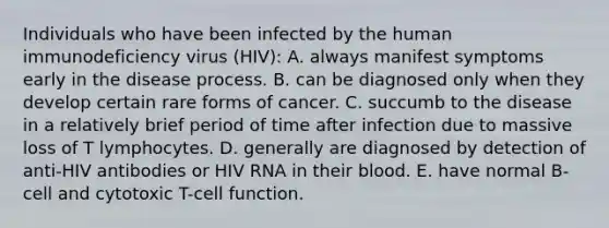 Individuals who have been infected by the human immunodeficiency virus (HIV): A. always manifest symptoms early in the disease process. B. can be diagnosed only when they develop certain rare forms of cancer. C. succumb to the disease in a relatively brief period of time after infection due to massive loss of T lymphocytes. D. generally are diagnosed by detection of anti-HIV antibodies or HIV RNA in their blood. E. have normal B-cell and cytotoxic T-cell function.