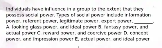 Individuals have influence in a group to the extent that they possess social power. Types of social power include information​ power, referent​ power, legitimate​ power, expert​ power, ________. A. looking glass​ power, and ideal power B. fantasy​ power, and actual power C. reward​ power, and coercive power D. concept​ power, and impression power E. actual​ power, and ideal power